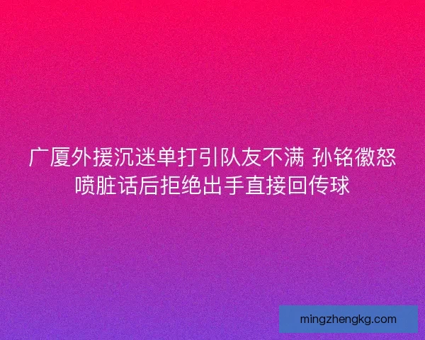 广厦外援沉迷单打引队友不满 孙铭徽怒喷脏话后拒绝出手直接回传球 广厦外援沉迷单打引队友不满 孙铭徽怒喷脏话后拒绝出手直接回传球