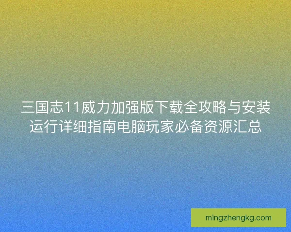 三国志11威力加强版下载全攻略与安装运行详细指南电脑玩家必备资源汇总