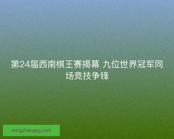 第24届西南棋王赛揭幕 九位世界冠军同场竞技争锋